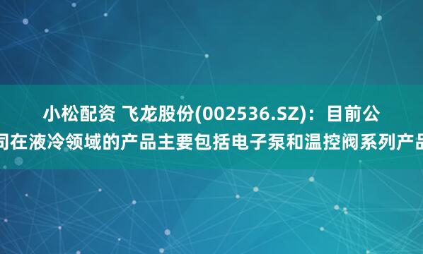 小松配资 飞龙股份(002536.SZ)：目前公司在液冷领域的产品主要包括电子泵和温控阀系列产品