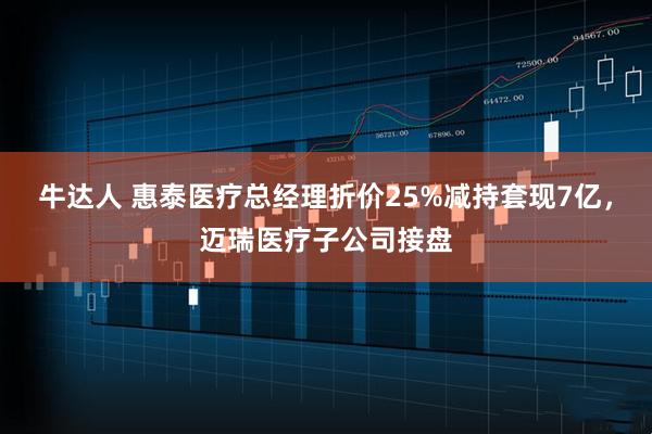 牛达人 惠泰医疗总经理折价25%减持套现7亿，迈瑞医疗子公司接盘