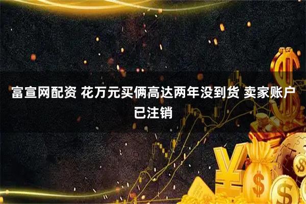 富宣网配资 花万元买俩高达两年没到货 卖家账户已注销