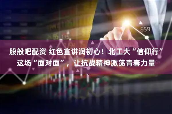股般吧配资 红色宣讲润初心！北工大“信仰行”这场“面对面”，让抗战精神激荡青春力量