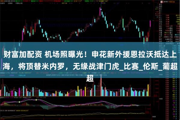财富加配资 机场照曝光！申花新外援恩拉沃抵达上海，将顶替米内罗，无缘战津门虎_比赛_伦斯_葡超