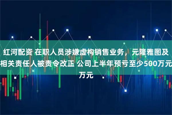 红河配资 在职人员涉嫌虚构销售业务，元隆雅图及相关责任人被责令改正 公司上半年预亏至少500万元