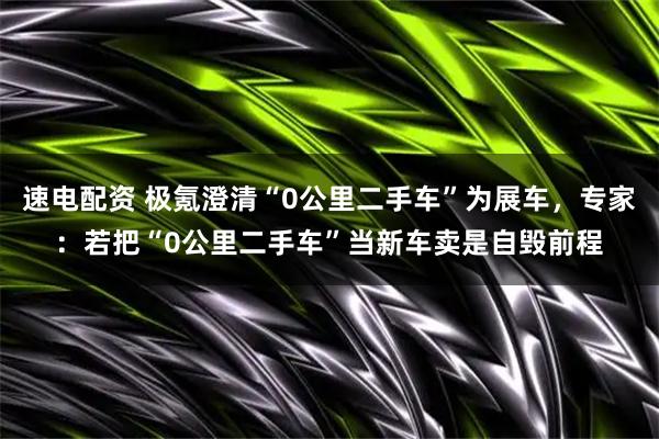 速电配资 极氪澄清“0公里二手车”为展车，专家：若把“0公里二手车”当新车卖是自毁前程