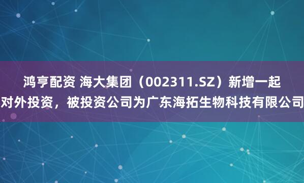 鸿亨配资 海大集团（002311.SZ）新增一起对外投资，被投资公司为广东海拓生物科技有限公司