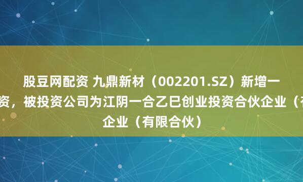 股豆网配资 九鼎新材（002201.SZ）新增一起对外投资，被投资公司为江阴一合乙巳创业投资合伙企业（有限合伙）