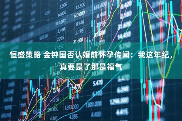 恒盛策略 金钟国否认婚前怀孕传闻：我这年纪，真要是了那是福气