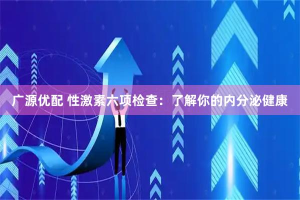 广源优配 性激素六项检查：了解你的内分泌健康
