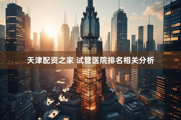 天津配资之家 试管医院排名相关分析