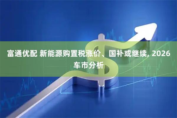 富通优配 新能源购置税涨价、国补或继续, 2026车市分析