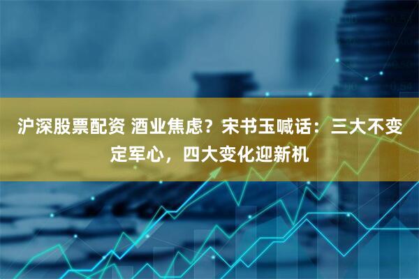 沪深股票配资 酒业焦虑？宋书玉喊话：三大不变定军心，四大变化迎新机