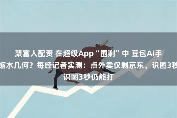 聚富人配资 在超级App“围剿”中 豆包AI手机权限缩水几何？每经记者实测：点外卖仅剩京东、识图3秒仍能打